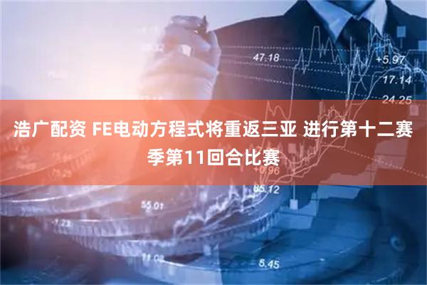 浩广配资 FE电动方程式将重返三亚 进行第十二赛季第11回合比赛
