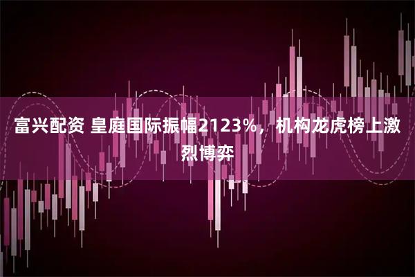 富兴配资 皇庭国际振幅2123%，机构龙虎榜上激烈博弈