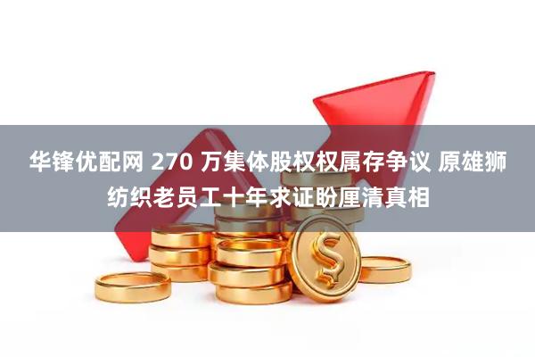 华锋优配网 270 万集体股权权属存争议 原雄狮纺织老员工十年求证盼厘清真相