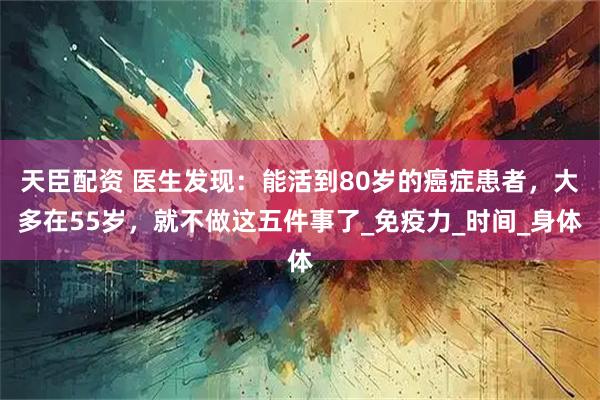 天臣配资 医生发现：能活到80岁的癌症患者，大多在55岁，就不做这五件事了_免疫力_时间_身体