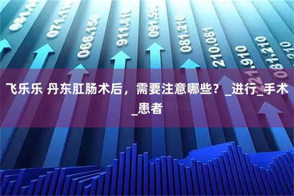 飞乐乐 丹东肛肠术后，需要注意哪些？_进行_手术_患者