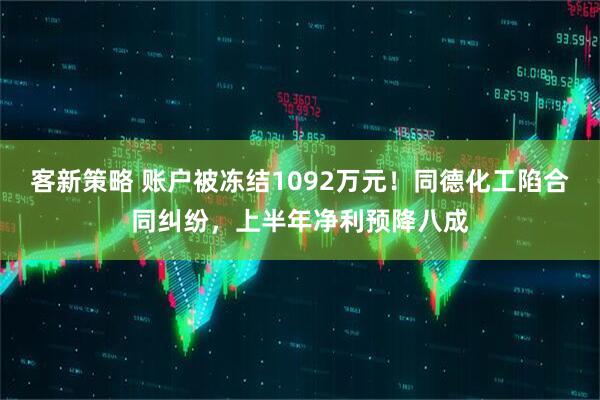 客新策略 账户被冻结1092万元!同德化工陷合同纠纷,上半年净利预降八成