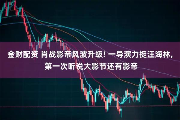 金财配资 肖战影帝风波升级! 一导演力挺汪海林, 第一次听说大影节还有影帝