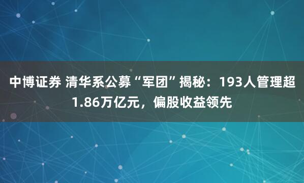 中博证券 清华系公募“军团”揭秘：193人管理超1.86万亿元，偏股收益领先