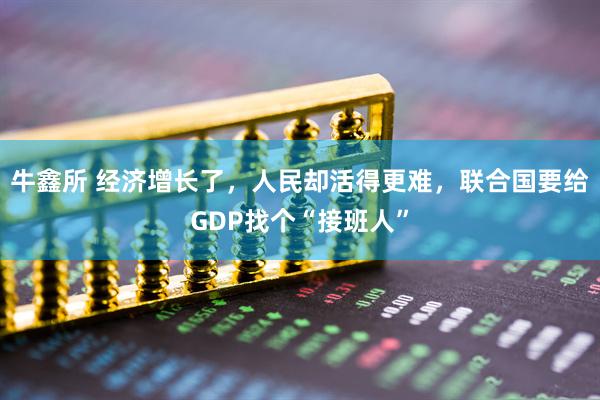 牛鑫所 经济增长了，人民却活得更难，联合国要给GDP找个“接班人”