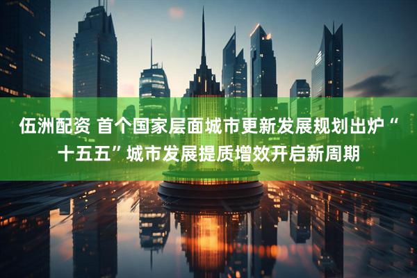 伍洲配资 首个国家层面城市更新发展规划出炉“十五五”城市发展提质增效开启新周期