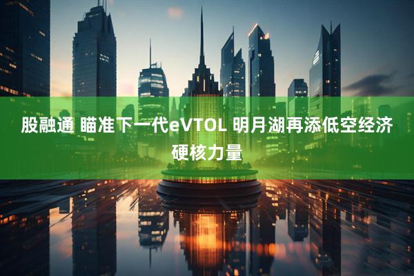 股融通 瞄准下一代eVTOL 明月湖再添低空经济硬核力量