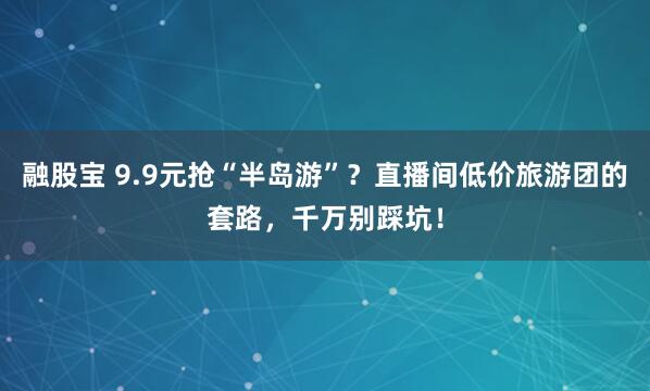 融股宝 9.9元抢“半岛游”？直播间低价旅游团的套路，千万别踩坑！