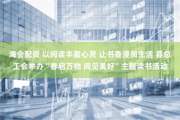 海会配资 以阅读丰盈心灵 让书香浸润生活 县总工会举办“春启万物 阅见美好”主题读书活动