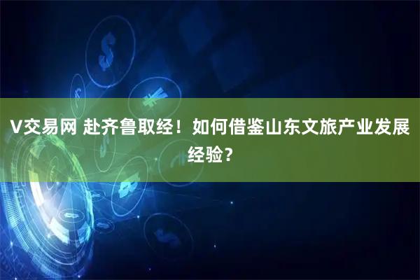 V交易网 赴齐鲁取经！如何借鉴山东文旅产业发展经验？