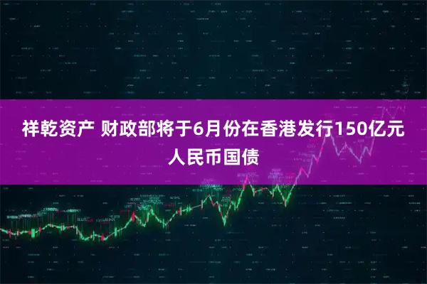 祥乾资产 财政部将于6月份在香港发行150亿元人民币国债
