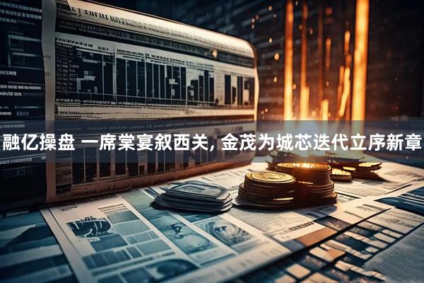 融亿操盘 一席棠宴叙西关, 金茂为城芯迭代立序新章