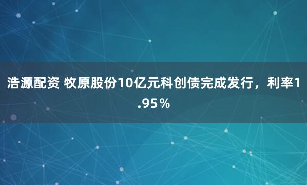 浩源配资 牧原股份10亿元科创债完成发行,利率1.95%